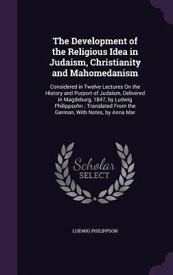 The Development of the Religious Idea in Judaism, Christianity and Mahomedanism: Considered in Twelve Lectures On the History and Purport of Judaism, The Development of the Religious Idea in Judaism, Christianity and Mahomedanism: Considered in Twelve Lectures On the History and Purport of Judaism,