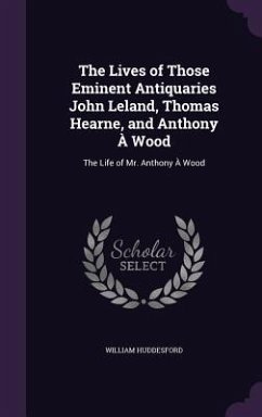 The Lives of Those Eminent Antiquaries John Leland, Thomas Hearne, and Anthony À Wood: The Life of Mr. Anthony À Wood - Huddesford, William