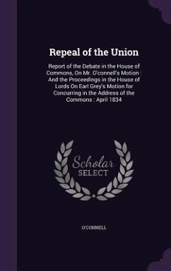 Repeal of the Union: Report of the Debate in the House of Commons, On Mr. O'connell's Motion: And the Proceedings in the House of Lords On - O'Connell