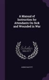 A Manual of Instruction for Attendants On Sick and Wounded in War