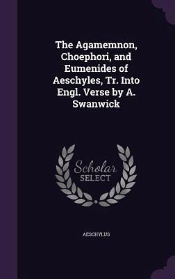 The Agamemnon, Choephori, and Eumenides of Aeschyles, Tr. Into Engl. Verse by A. Swanwick The Agamemnon, Choephori, and Eumenides of Aeschyles, Tr. Into Engl. Verse by A. Swanwick