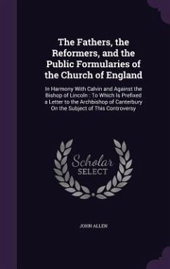 The Fathers, the Reformers, and the Public Formularies of the Church of England: In Harmony With Calvin and Against the Bishop of Lincoln: To Which Is - Allen, John