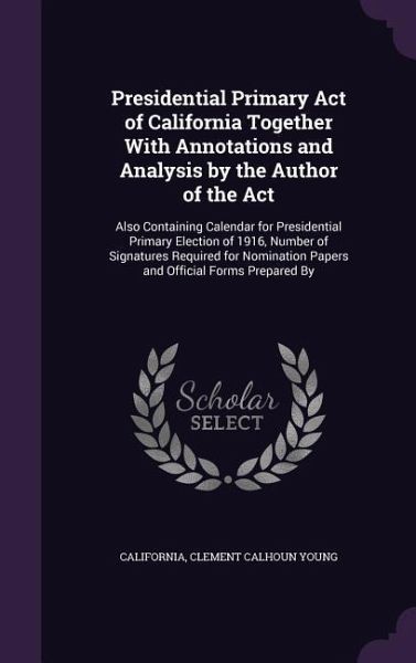 Presidential Primary Act of California Together With Annotations and Analysis by the Author of the Act: Also Containing Calendar for Presidential Prim Presidential Primary Act of California Together With Annotations and Analysis by the Author of the Act: Also Containing Calendar for Presidential Prim