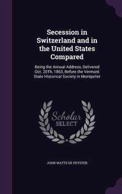 Secession in Switzerland and in the United States Compared: Being the Annual Address, Delivered Oct. 20Th, 1863, Before the Vermont State Historical S - De Peyster, John Watts