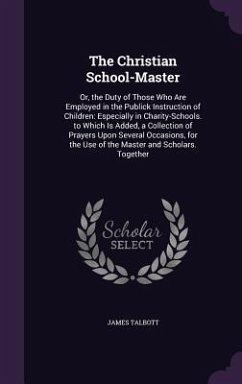 The Christian School-Master: Or, the Duty of Those Who Are Employed in the Publick Instruction of Children: Especially in Charity-Schools. to Which - Talbott, James