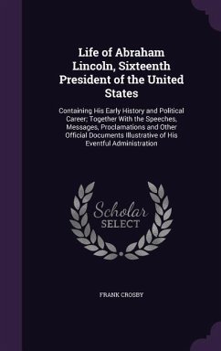 Life of Abraham Lincoln, Sixteenth President of the United States: Containing His Early History and Political Career; Together With the Speeches, Mess - Crosby, Frank