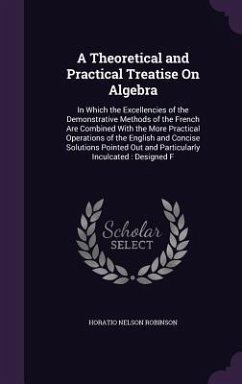 A Theoretical and Practical Treatise On Algebra: In Which the Excellencies of the Demonstrative Methods of the French Are Combined With the More Pract - Robinson, Horatio Nelson