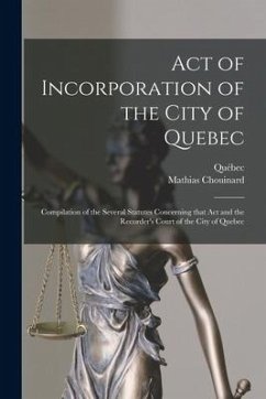 Act of Incorporation of the City of Quebec [microform]: Compilation of the Several Statutes Concerning That Act and the Recorder's Court of the City o - Chouinard, Mathias