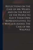 Reflections on the Case of Mr. Wilkes, and on the Right of the People to Elect Their Own Representatives. To Which is Added, The Case of Mr. Walpole