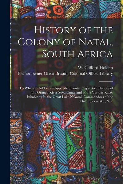 History of the Colony of Natal, South Africa: To Which is Added, an Appendix, Containing a Brief History of the Orange-River Sovereignty and of the Va History of the Colony of Natal, South Africa: To Which is Added, an Appendix, Containing a Brief History of the Orange-River Sovereignty and of the Va