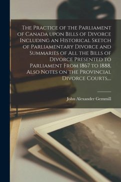 The Practice of the Parliament of Canada Upon Bills of Divorce Including an Historical Sketch of Parliamentary Divorce and Summaries of All the Bills - Gemmill, John Alexander