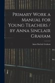 Primary Work a Manual for Young Teachers / by Anna Sinclair Graham