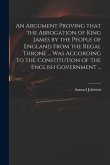 An Argument Proving That the Abrogation of King James by the People of England From the Regal Throne ... Was According to the Constitution of the Engl