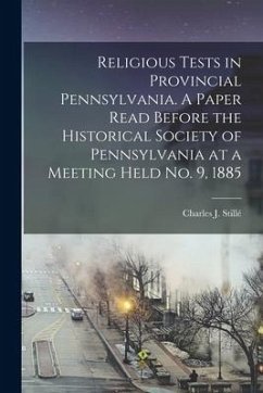 Religious Tests in Provincial Pennsylvania. A Paper Read Before the Historical Society of Pennsylvania at a Meeting Held No. 9, 1885