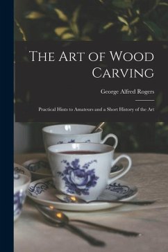 The Art of Wood Carving: Practical Hints to Amateurs and a Short History of the Art - Rogers, George Alfred