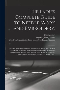 The Ladies Complete Guide to Needle-work and Embroidery.: Containing Clear and Practical Instructions Whereby Any One Can Easily Learn How to Do All K