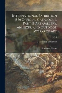 International Exhibition 1876 Official Catalogue. Part II, Art Gallery, Annexes, and Outdoor Works of Art: Department IV.--Art; c. 1