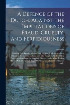 A Defence of the Dutch, Against the Imputations of Fraud, Cruelty, and Perfidiousness [microform]: Shewing How Dutch Industry May Become Profitable to - Anonymous