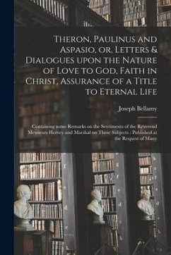 Theron, Paulinus and Aspasio, or, Letters & Dialogues Upon the Nature of Love to God, Faith in Christ, Assurance of a Title to Eternal Life: Containin - Bellamy, Joseph