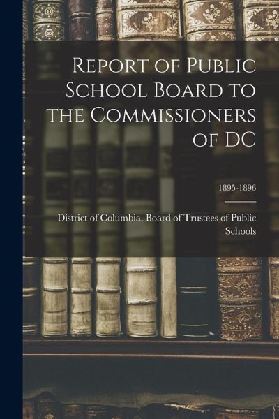 Report of Public School Board to the Commissioners of DC; 1895-1896 Report of Public School Board to the Commissioners of DC; 1895-1896