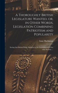 A Thoroughly British Legislature Wanted, or, in Other Words, Legislation Combining Patriotism and Popularity [microform]: Seeing That British Public O - Buchanan, Isaac