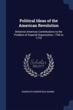 Political Ideas of the American Revolution: Britannic-American Contributions to the Problem of Imperial Organization, 1765 to 1775 - Adams, Randolph Greenfield