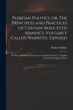 Plebeian Politics, or, The Principles and Practices of Certain Mole-eyed Maniacs, Vulgarly Called Warrites, Exposed: by Way of Dialogue Betwixt Two La