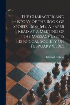 The Character and History of the Book of Sports, 1618-1643. A Paper Read at a Meeting of the Massachusetts Historical Society on February 9, 1905 - Slafter, Edmund F.