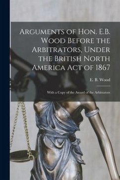 Arguments of Hon. E.B. Wood Before the Arbitrators, Under the British North America Act of 1867 [microform]: With a Copy of the Award of the Arbitrato