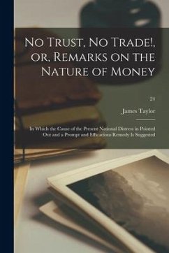 No Trust, No Trade!, or, Remarks on the Nature of Money: in Which the Cause of the Present National Distress in Pointed out and a Prompt and Efficacio - Taylor, James