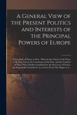 A General View of the Present Politics and Interests of the Principal Powers of Europe [microform]: Particularly of Those at War: Wherein the Nature o