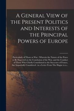 A General View of the Present Politics and Interests of the Principal Powers of Europe [microform]: Particularly of Those at War: Wherein the Nature o - Anonymous