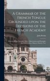 A Grammar of the French Tongue Grounded Upon the Decisions of the French Academy [microform]