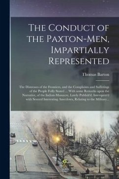 The Conduct of the Paxton-men, Impartially Represented; the Distresses of the Frontiers, and the Complaints and Sufferings of the People Fully Stated - Barton, Thomas