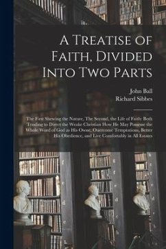 A Treatise of Faith, Divided Into Two Parts: The First Shewing the Nature, The Second, the Life of Faith: Both Tending to Direct the Weake Christian H - Ball, John; Sibbes, Richard