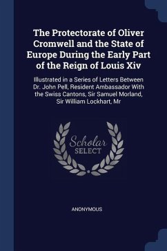 The Protectorate of Oliver Cromwell and the State of Europe During the Early Part of the Reign of Louis Xiv: Illustrated in a Series of Letters Betwee - Anonymous