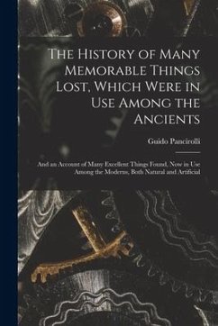 The History of Many Memorable Things Lost, Which Were in Use Among the Ancients: and an Account of Many Excellent Things Found, Now in Use Among the M - Pancirolli, Guido