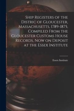 Ship Registers of the Distric of Gloucester, Massachusetts, 1789-1875, Compiled From the Gloucester Customs House Records, Now on Deposit at the Essex