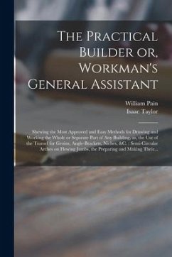 The Practical Builder or, Workman's General Assistant: Shewing the Most Approved and Easy Methods for Drawing and Working the Whole or Separate Part o - Taylor, Isaac
