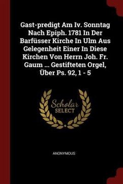 Gast-predigt Am Iv. Sonntag Nach Epiph. 1781 In Der Barfüsser Kirche In Ulm Aus Gelegenheit Einer In Diese Kirchen Von Herrn Joh. Fr. Gaum ... Gestift - Anonymous