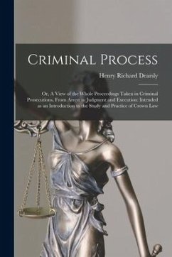 Criminal Process: or, A View of the Whole Proceedings Taken in Criminal Prosecutions, From Arrest to Judgment and Execution: Intended as - Dearsly, Henry Richard