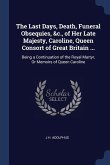The Last Days, Death, Funeral Obsequies, &c., of Her Late Majesty, Caroline, Queen Consort of Great Britain ...: Being a Continuation of the Royal Mar
