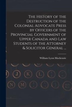 The History of the Destruction of the Colonial Advocate Press by Officers of the Provincial Government of Upper Canada and Law Students of the Attorne - Mackenzie, William Lyon