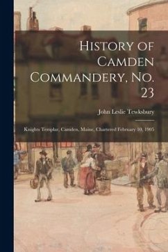 History of Camden Commandery, No. 23: Knights Templar, Camden, Maine, Chartered February 10, 1905 - Tewksbury, John Leslie