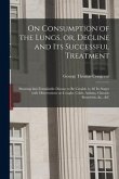 On Consumption of the Lungs, or, Decline and Its Successful Treatment [electronic Resource]: Showing That Formidable Disease to Be Curable in All Its