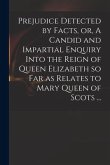 Prejudice Detected by Facts, or, A Candid and Impartial Enquiry Into the Reign of Queen Elizabeth so Far as Relates to Mary Queen of Scots ...