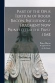 Part of the Opus Tertium of Roger Bacon, Including a Fragment Now Printed for the First Time