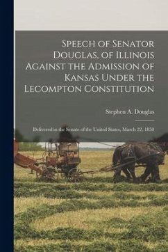 Speech of Senator Douglas, of Illinois Against the Admission of Kansas Under the Lecompton Constitution: Delivered in the Senate of the United States,