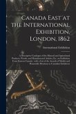 Canada East at the International Exhibition, London, 1862 [microform]: a Descriptive Catalogue of the Mineral and Agricultural Products, Woods, and Ma