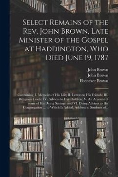 Select Remains of the Rev. John Brown, Late Minister of the Gospel at Haddington, Who Died June 19, 1787: Containing, I. Memoirs of His Life; II. Lett - Brown, John; Brown, John; Brown, Ebenezer